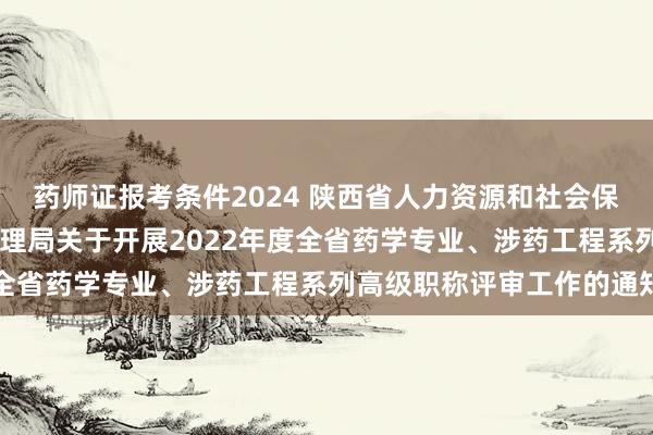 药师证报考条件2024 陕西省人力资源和社会保障厅 陕西省药品监督管理局关于开展2022年度全省药学专业、涉药工程系列高级职称评审工作的通知