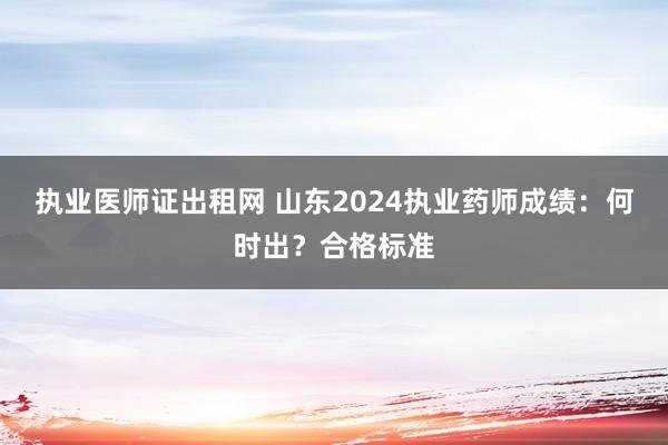 执业医师证出租网 山东2024执业药师成绩：何时出？合格标准