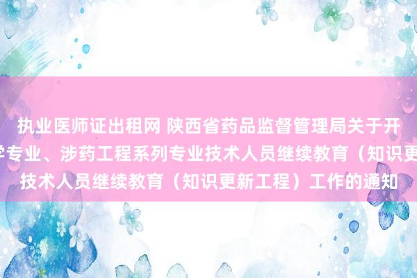 执业医师证出租网 陕西省药品监督管理局关于开展2024年度全省药学专业、涉药工程系列专业技术人员继续教育（知识更新工程）工作的通知