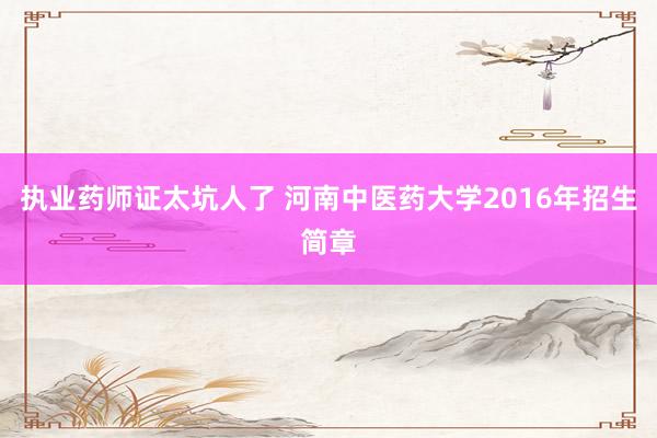 执业药师证太坑人了 河南中医药大学2016年招生简章