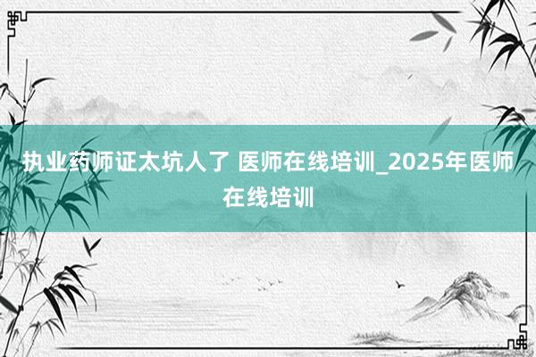 执业药师证太坑人了 医师在线培训_2025年医师在线培训