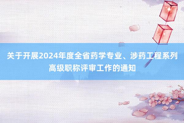 关于开展2024年度全省药学专业、涉药工程系列高级职称评审工作的通知