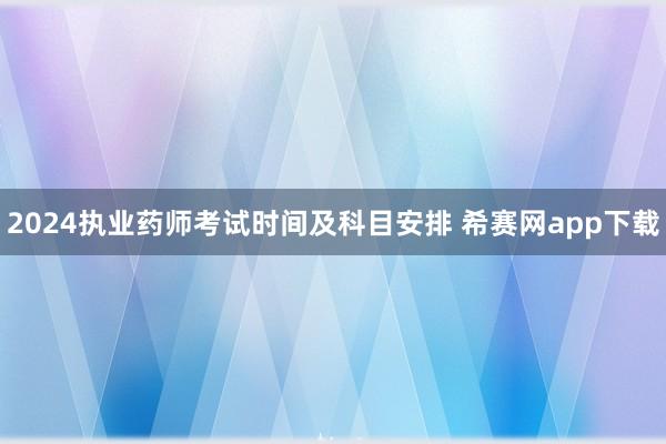 2024执业药师考试时间及科目安排 希赛网app下载