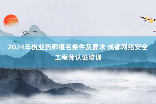 2024年执业药师报名条件及要求 成都网络安全工程师认证培训