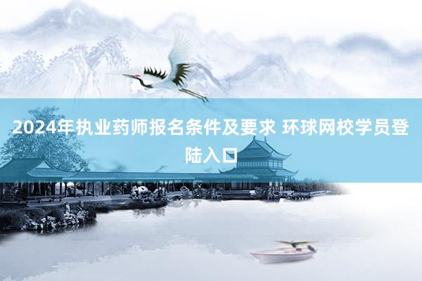 2024年执业药师报名条件及要求 环球网校学员登陆入口