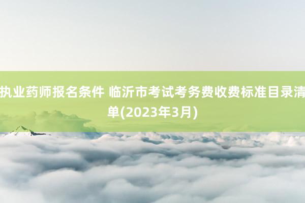 执业药师报名条件 临沂市考试考务费收费标准目录清单(2023年3月)