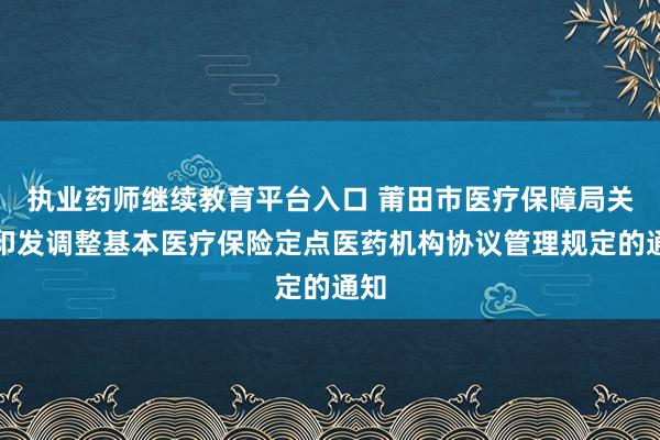 执业药师继续教育平台入口 莆田市医疗保障局关于印发调整基本医疗保险定点医药机构协议管理规定的通知
