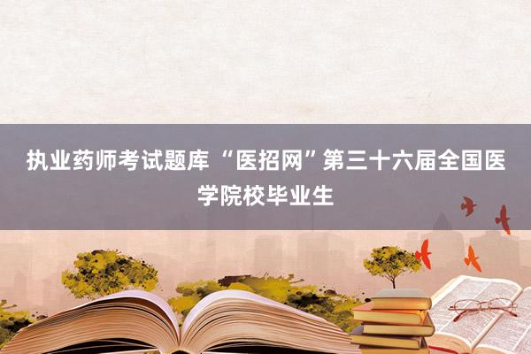 执业药师考试题库 “医招网”第三十六届全国医学院校毕业生