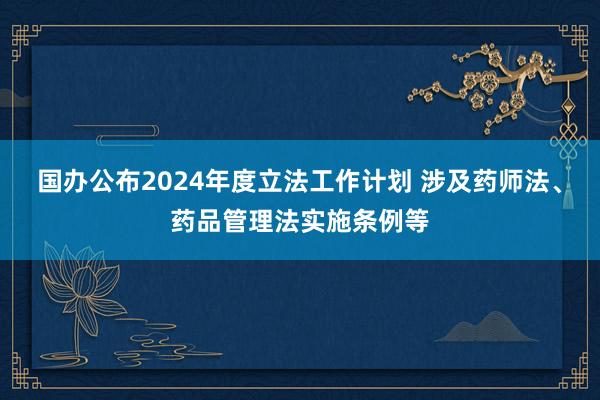 国办公布2024年度立法工作计划 涉及药师法、药品管理法实施条例等