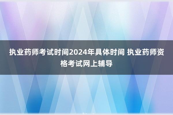 执业药师考试时间2024年具体时间 执业药师资格考试网上辅导