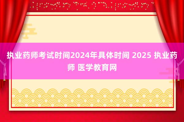 执业药师考试时间2024年具体时间 2025 执业药师 医学教育网