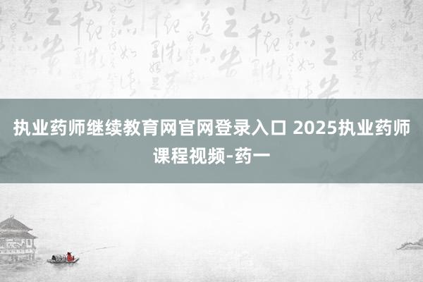 执业药师继续教育网官网登录入口 2025执业药师课程视频-药一