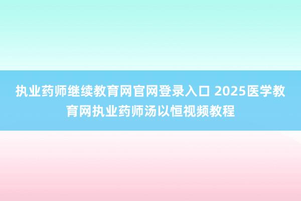 执业药师继续教育网官网登录入口 2025医学教育网执业药师汤以恒视频教程
