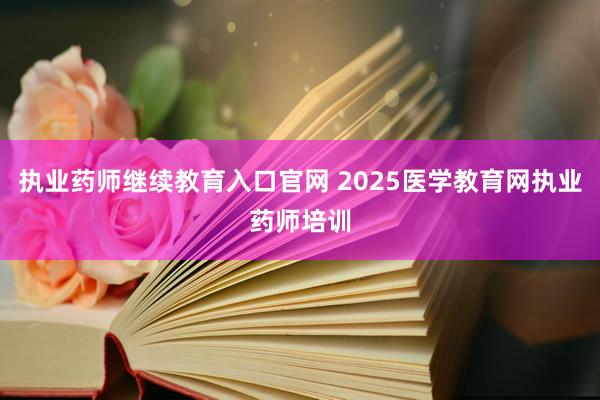 执业药师继续教育入口官网 2025医学教育网执业药师培训