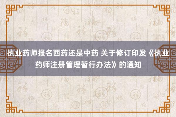 执业药师报名西药还是中药 关于修订印发《执业药师注册管理暂行办法》的通知