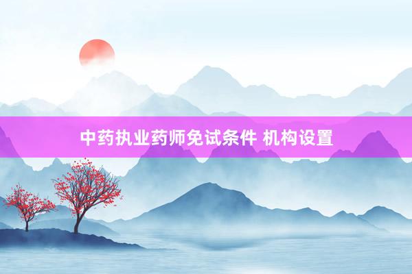 中药执业药师免试条件 机构设置