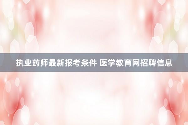 执业药师最新报考条件 医学教育网招聘信息