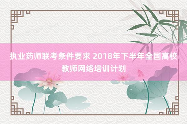 执业药师联考条件要求 2018年下半年全国高校教师网络培训计划