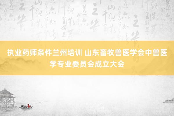 执业药师条件兰州培训 山东畜牧兽医学会中兽医学专业委员会成立大会