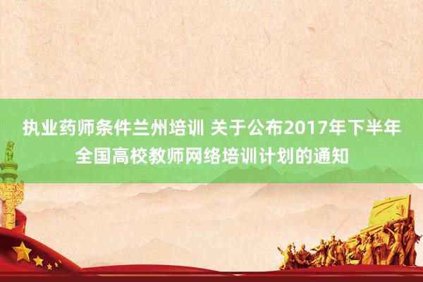执业药师条件兰州培训 关于公布2017年下半年全国高校教师网络培训计划的通知