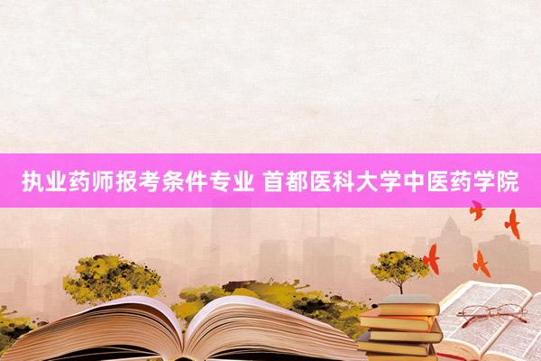 执业药师报考条件专业 首都医科大学中医药学院