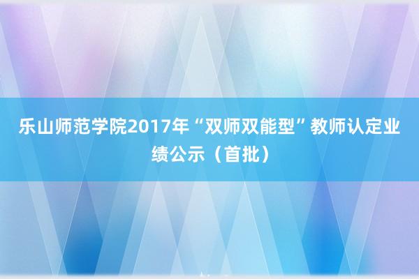乐山师范学院2017年“双师双能型”教师认定业绩公示（首批）