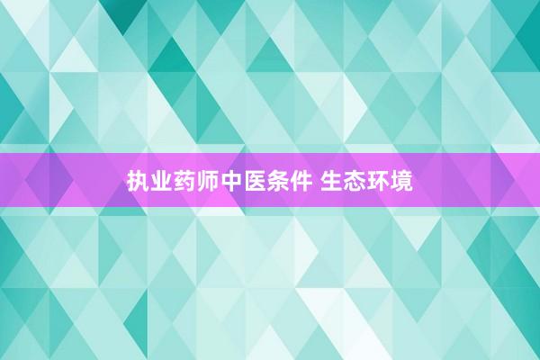 执业药师中医条件 生态环境