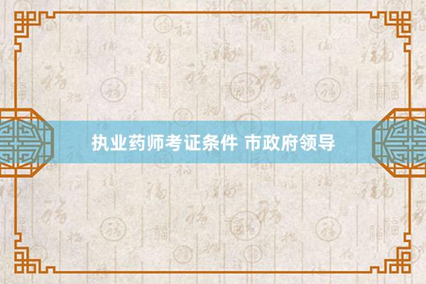执业药师考证条件 市政府领导