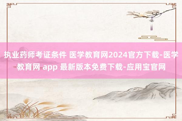 执业药师考证条件 医学教育网2024官方下载-医学教育网 app 最新版本免费下载-应用宝官网
