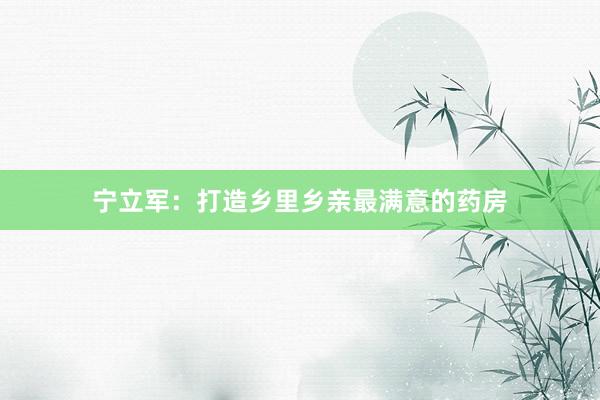 宁立军：打造乡里乡亲最满意的药房