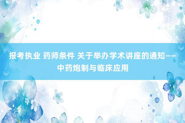 报考执业 药师条件 关于举办学术讲座的通知——中药炮制与临床应用
