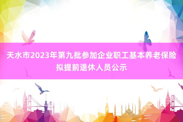 天水市2023年第九批参加企业职工基本养老保险拟提前退休人员公示