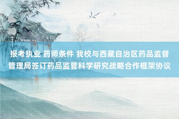 报考执业 药师条件 我校与西藏自治区药品监督管理局签订药品监管科学研究战略合作框架协议