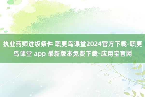 执业药师进级条件 职更鸟课堂2024官方下载-职更鸟课堂 app 最新版本免费下载-应用宝官网