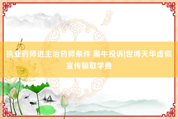 执业药师进主治药师条件 黑牛投诉|世博天华虚假宣传骗取学费