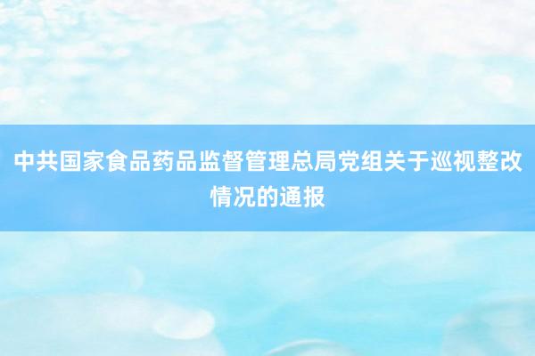 中共国家食品药品监督管理总局党组关于巡视整改情况的通报