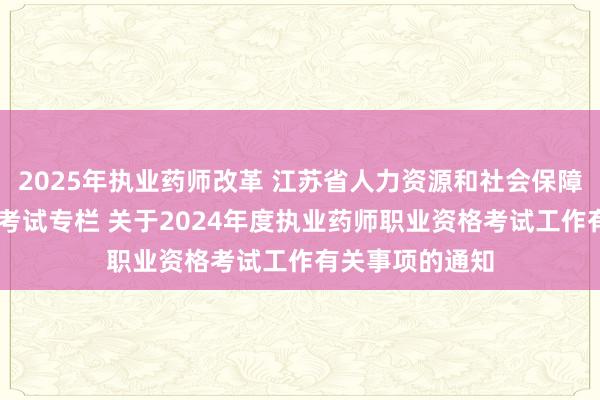 2025年执业药师改革 江苏省人力资源和社会保障厅 专业技术类考试专栏 关于2024年度执业药师职业资格考试工作有关事项的通知