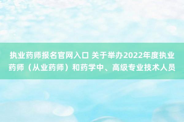 执业药师报名官网入口 关于举办2022年度执业药师（从业药师）和药学中、高级专业技术人员