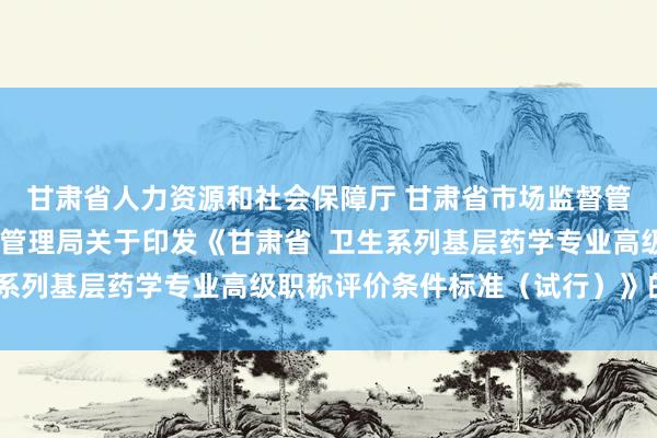 甘肃省人力资源和社会保障厅 甘肃省市场监督管理局 甘肃省药品监督管理局关于印发《甘肃省  卫生系列基层药学专业高级职称评价条件标准（试行）》的通知