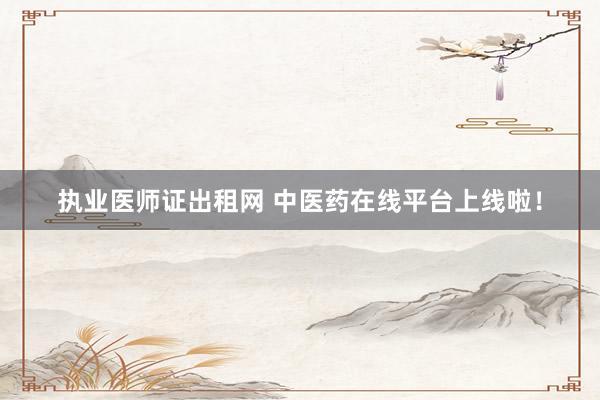 执业医师证出租网 中医药在线平台上线啦！
