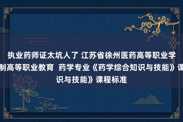 执业药师证太坑人了 江苏省徐州医药高等职业学校五年制高等职业教育  药学专业《药学综合知识与技能》课程标准