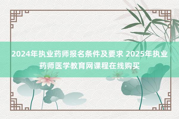 2024年执业药师报名条件及要求 2025年执业药师医学教育网课程在线购买