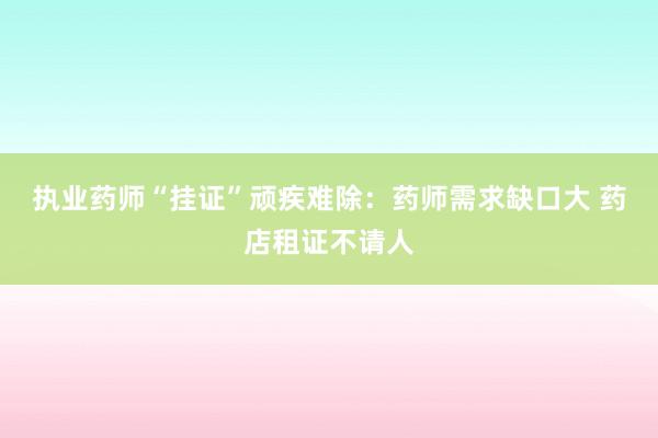 执业药师“挂证”顽疾难除：药师需求缺口大 药店租证不请人