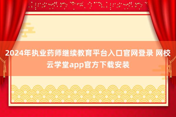 2024年执业药师继续教育平台入口官网登录 网校云学堂app官方下载安装