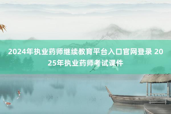 2024年执业药师继续教育平台入口官网登录 2025年执业药师考试课件