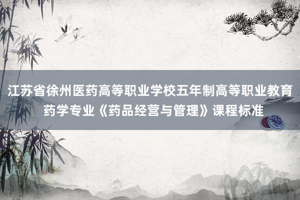 江苏省徐州医药高等职业学校五年制高等职业教育  药学专业《药品经营与管理》课程标准