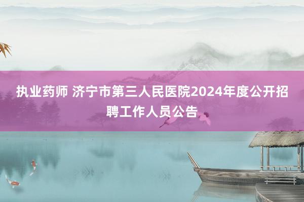 执业药师 济宁市第三人民医院2024年度公开招聘工作人员公告
