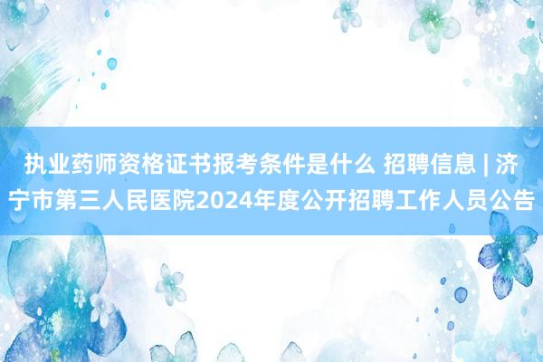 执业药师资格证书报考条件是什么 招聘信息 | 济宁市第三人民医院2024年度公开招聘工作人员公告
