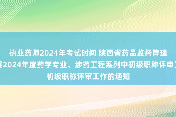 执业药师2024年考试时间 陕西省药品监督管理局关于开展2024年度药学专业、涉药工程系列中初级职称评审工作的通知