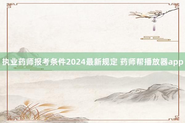 执业药师报考条件2024最新规定 药师帮播放器app
